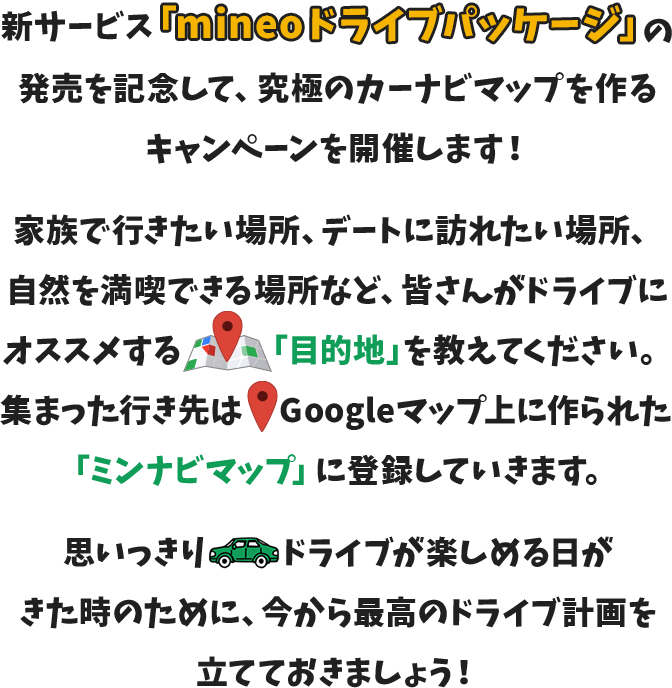 新サービス「mineoドライブパッケージ」の発売を記念して、究極のカーナビマップを作るキャンペーンを開催します！家族で行きたい場所、デートに訪れたい場所、自然を満喫できる場所など、皆さんがドライブにオススメする「目的地」を教えてください。集まった行き先はGoogleマップ上に作られた「ミンナビマップ」に登録していきます。思いっきりドライブが楽しめる日がきた時のために、今から最高のドライブ計画を立てておきましょう！